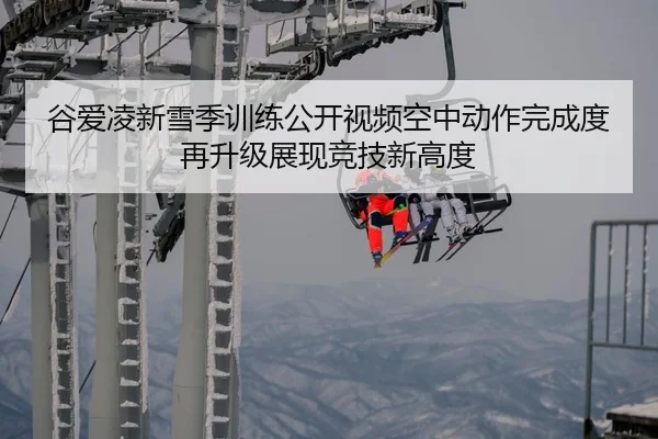 谷爱凌新雪季训练公开视频空中动作完成度再升级展现竞技新高度